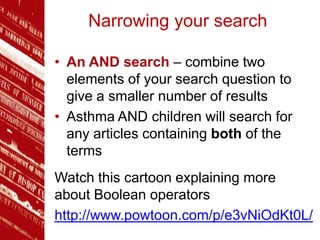 Narrowing your search
• An AND search – combine two
elements of your search question to
give a smaller number of results
• Asthma AND children will search for
any articles containing both of the
terms
Watch this cartoon explaining more
about Boolean operators
http://www.powtoon.com/p/e3vNiOdKt0L/
 