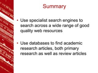 Summary
• Use specialist search engines to
search across a wide range of good
quality web resources
• Use databases to find academic
research articles, both primary
research as well as review articles
 