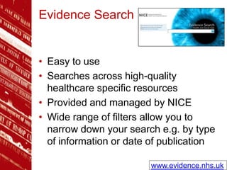 Evidence Search
• Easy to use
• Searches across high-quality
healthcare specific resources
• Provided and managed by NICE
• Wide range of filters allow you to
narrow down your search e.g. by type
of information or date of publication
www.evidence.nhs.uk
 