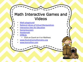 Math Interactive Games and 
Videos 
• Math playground 
• National Library of Virtual Manipulatives 
• Interactive Sites for Education 
• Gameclassroom 
• Hoodamath 
• GPBkids 
• Click on Count on it or Matheez 
• www.illustrativemathematics.org 
• www.learnzillion.com 
 