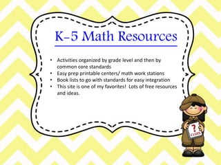 K-5 Math Resources 
• Activities organized by grade level and then by 
common core standards 
• Easy prep printable centers/ math work stations 
• Book lists to go with standards for easy integration 
• This site is one of my favorites! Lots of free resources 
and ideas. 
 