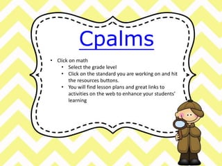 Cpalms 
• Click on math 
• Select the grade level 
• Click on the standard you are working on and hit 
the resources buttons. 
• You will find lesson plans and great links to 
activities on the web to enhance your students’ 
learning 
 