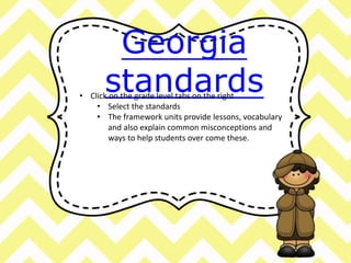 Georgia 
standards • Click on the grade level tabs on the right 
• Select the standards 
• The framework units provide lessons, vocabulary 
and also explain common misconceptions and 
ways to help students over come these. 
 