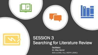 SESSION 3
Searching for Literature Review
Facilitator:
Dr. Hiba Hamid
BDS (LCMD, KU), MSPH (JSMU)
 