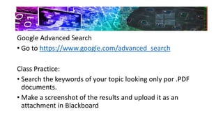 Google Advanced Search
• Go to https://www.google.com/advanced_search
Class Practice:
• Search the keywords of your topic looking only por .PDF
documents.
• Make a screenshot of the results and upload it as an
attachment in Blackboard
 