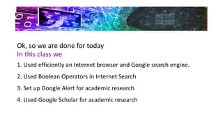 Ok, so we are done for today
In this class we
1. Used efficiently an Internet browser and Google search engine.
2. Used Boolean Operators in Internet Search
3. Set up Google Alert for academic research
4. Used Google Scholar for academic research
 