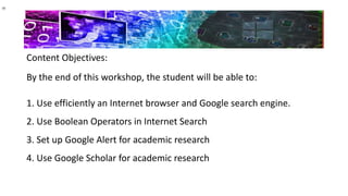 Content Objectives:
By the end of this workshop, the student will be able to:
1. Use efficiently an Internet browser and Google search engine.
2. Use Boolean Operators in Internet Search
3. Set up Google Alert for academic research
4. Use Google Scholar for academic research
 