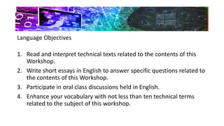 Language Objectives
1. Read and interpret technical texts related to the contents of this
Workshop.
2. Write short essays in English to answer specific questions related to
the contents of this Workshop.
3. Participate in oral class discussions held in English.
4. Enhance your vocabulary with not less than ten technical terms
related to the subject of this workshop.
 