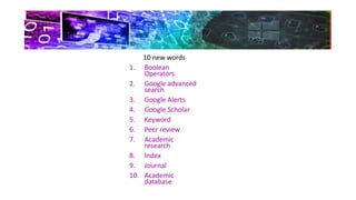 10 new words
1. Boolean
Operators
2. Google advanced
search
3. Google Alerts
4. Google Scholar
5. Keyword
6. Peer review
7. Academic
research
8. Index
9. Journal
10. Academic
database
 