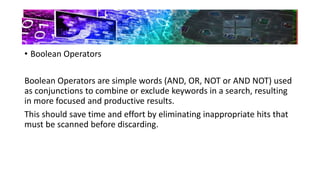 • Boolean Operators
Boolean Operators are simple words (AND, OR, NOT or AND NOT) used
as conjunctions to combine or exclude keywords in a search, resulting
in more focused and productive results.
This should save time and effort by eliminating inappropriate hits that
must be scanned before discarding.
 