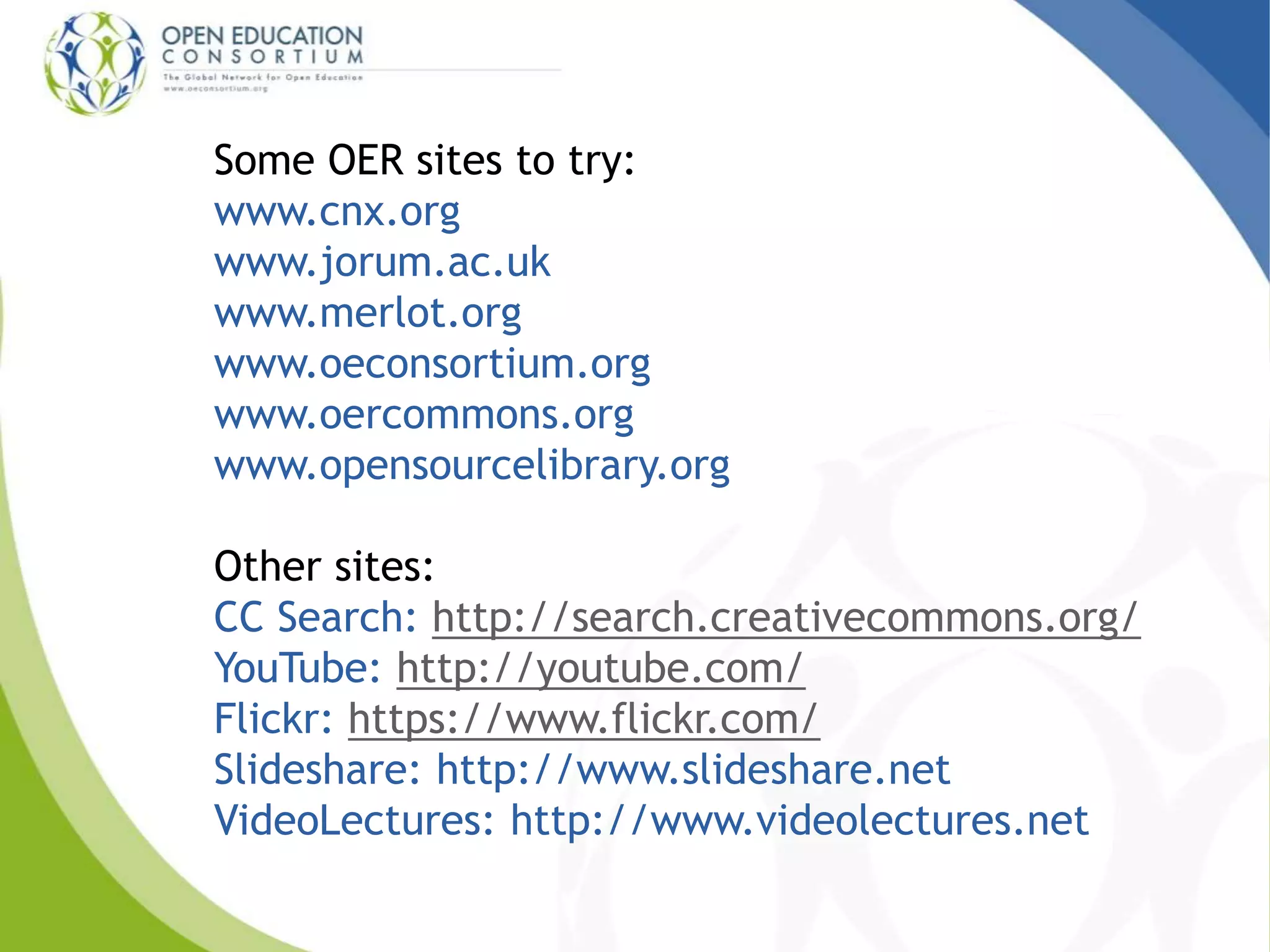 Some OER sites to try:
www.cnx.org
www.jorum.ac.uk
www.merlot.org
www.oeconsortium.org
www.oercommons.org
www.opensourcelibrary.org
Other sites:
CC Search: http://search.creativecommons.org/
YouTube: http://youtube.com/
Flickr: https://www.flickr.com/
Slideshare: http://www.slideshare.net
VideoLectures: http://www.videolectures.net
 