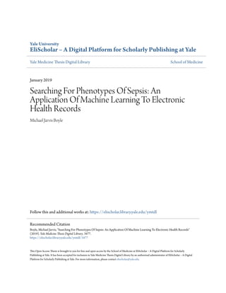 Yale University
EliScholar – A Digital Platform for Scholarly Publishing at Yale
Yale Medicine Thesis Digital Library School of Medicine
January 2019
Searching For Phenotypes Of Sepsis: An
Application Of Machine Learning To Electronic
Health Records
Michael Jarvis Boyle
Follow this and additional works at: https://elischolar.library.yale.edu/ymtdl
This Open Access Thesis is brought to you for free and open access by the School of Medicine at EliScholar – A Digital Platform for Scholarly
Publishing at Yale. It has been accepted for inclusion in Yale Medicine Thesis Digital Library by an authorized administrator of EliScholar – A Digital
Platform for Scholarly Publishing at Yale. For more information, please contact elischolar@yale.edu.
Recommended Citation
Boyle, Michael Jarvis, "Searching For Phenotypes Of Sepsis: An Application Of Machine Learning To Electronic Health Records"
(2019). Yale Medicine Thesis Digital Library. 3477.
https://elischolar.library.yale.edu/ymtdl/3477
 