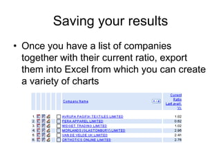 Comparing ratios across companiesImagine that you want to perform a current ratio analysis of a selection of companies for the last available yearClick on List from the left hand selection of tabsIgnore the preset list of formats and select newChoose ratios from the Sections pull down list