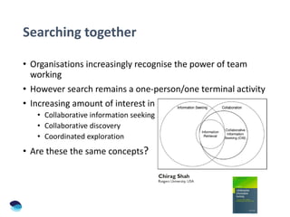 Searching together
• Organisations increasingly recognise the power of team
working
• However search remains a one-person/one terminal activity
• Increasing amount of interest in
• Collaborative information seeking
• Collaborative discovery
• Coordinated exploration
• Are these the same concepts?
 