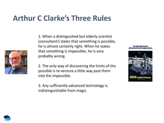 Arthur C Clarke’s Three Rules
1. When a distinguished but elderly scientist
(consultant!) states that something is possible,
he is almost certainly right. When he states
that something is impossible, he is very
probably wrong.
2. The only way of discovering the limits of the
possible is to venture a little way past them
into the impossible.
3. Any sufficiently advanced technology is
indistinguishable from magic.
 