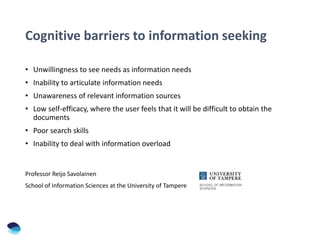 Cognitive barriers to information seeking
• Unwillingness to see needs as information needs
• Inability to articulate information needs
• Unawareness of relevant information sources
• Low self-efficacy, where the user feels that it will be difficult to obtain the
documents
• Poor search skills
• Inability to deal with information overload
Professor Reijo Savolainen
School of Information Sciences at the University of Tampere
 
