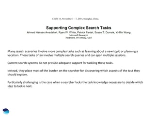 CIKM’14, November 3 – 7, 2014, Shanghai, China.
Many search scenarios involve more complex tasks such as learning about a new topic or planning a
vacation. These tasks often involve multiple search queries and can span multiple sessions.
Current search systems do not provide adequate support for tackling these tasks.
Instead, they place most of the burden on the searcher for discovering which aspects of the task they
should explore.
Particularly challenging is the case when a searcher lacks the task knowledge necessary to decide which
step to tackle next.
 