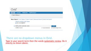 There are no dropdown menus in Ovid.
Type in your search term then the words systematic review. Do it
exactly as shown above.
 