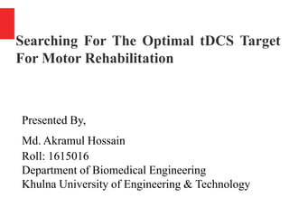 Searching For The Optimal tDCS Target
For Motor Rehabilitation
Presented By,
Md. Akramul Hossain
Roll: 1615016
Department of Biomedical Engineering
Khulna University of Engineering & Technology
 