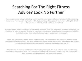 Searching For The Right Fitness
Advice? Look No Further
Many people want to get a great-looking, healthy body by working out and becoming involved in fitness training.
Fitness is important part of being healthy in life. If you are in top shape, you will lead a more fulfilling life style. If
you want to enhance your health, take these fitness tips to heart.
To have a healthy body it is important to have a good amount of sleep. The body needs to sleep to rejuvenate, this
should not be taken for granted. Sleeping for eight hours maintains the body's healthy immune system, helps the
individual manage stress better. So be sure to get a good amount of sleep daily.
A good way to maintain a healthy body is to exercise daily. The advantages of this daily ritual does not stop at
having a presentable body but it also helps reduce stress and can relieve depression. It is also a good way to keep
the metabolism high and therefore helps the individual to lose weight and stay fit.
When it comes to exercise, don't take the "all or nothing" approach. It is much better to sneak in a little bit of
exercise than to do nothing at all. Just a simple walk will help with your overall health. If you only have one day a
week to commit to strength training, you will still see benefits.
 