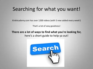 Searching for what you want!
KinkAcademy.com has over 1200 videos (with 5 new added every week!)
That’s a lot of sexy goodness!

There are a lot of ways to find what you’re looking for,
here’s a short guide to help ya out!

 