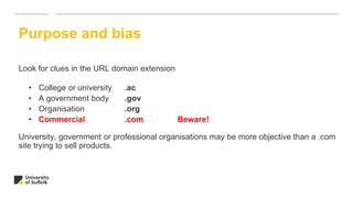 Look for clues in the URL domain extension
• College or university .ac
• A government body .gov
• Organisation .org
• Commercial .com Beware!
University, government or professional organisations may be more objective than a .com
site trying to sell products.
Purpose and bias
 