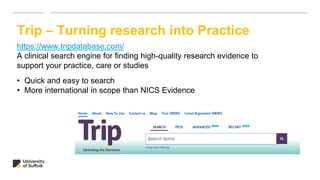 Trip – Turning research into Practice
https://www.tripdatabase.com/
A clinical search engine for finding high-quality research evidence to
support your practice, care or studies
• Quick and easy to search
• More international in scope than NICS Evidence
 