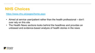 NHS Choices
https://www.nhs.uk/pages/home.aspx
• Aimed at service user/patient rather than the health professional – don’t
over rely on this site
• The Health News sections looks behind the headlines and provides an
unbiased and evidence-based analysis of health stories in the news
 