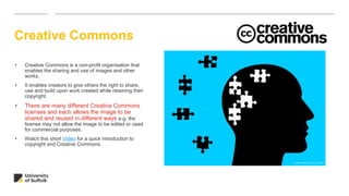 Creative Commons
• Creative Commons is a non-profit organisation that
enables the sharing and use of images and other
works.
• It enables creators to give others the right to share,
use and build upon work created while retaining their
copyright.
• There are many different Creative Commons
licenses and each allows the image to be
shared and reused in different ways e.g. the
license may not allow the image to be edited or used
for commercial purposes.
• Watch this short Video for a quick introduction to
copyright and Creative Commons.
Untitled image by Tumisu on Pixabay
 
