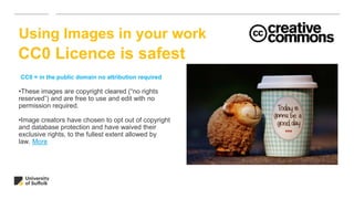 •These images are copyright cleared (“no rights
reserved”) and are free to use and edit with no
permission required.
•Image creators have chosen to opt out of copyright
and database protection and have waived their
exclusive rights, to the fullest extent allowed by
law. More
Using Images in your work
CC0 = in the public domain no attribution required
CC0 Licence is safest
 