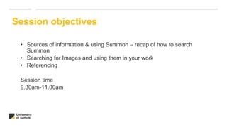 • Sources of information & using Summon – recap of how to search
Summon
• Searching for Images and using them in your work
• Referencing
Session time
9.30am-11.00am
Session objectives
 