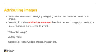 Attributing images
• Attribution means acknowledging and giving credit to the creator or owner of an
image.
• You should add an attribution statement directly under each image you use in your
poster including the following (if given):
“Title of the image”
Author name
Source e.g. Flickr, Google Images, Pixabay etc.
 