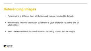 Referencing images
• Referencing is different from attribution and you are required to do both.
• You need to link your attribution statement to your reference list at the end of
your poster.
• Your reference should include full details including how to find the image.
 