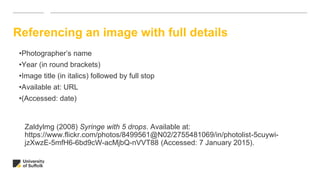 Referencing an image with full details
Zaldylmg (2008) Syringe with 5 drops. Available at:
https://www.flickr.com/photos/8499561@N02/2755481069/in/photolist-5cuywi-
jzXwzE-5mfH6-6bd9cW-acMjbQ-nVVT88 (Accessed: 7 January 2015).
•Photographer’s name
•Year (in round brackets)
•Image title (in italics) followed by full stop
•Available at: URL
•(Accessed: date)
 