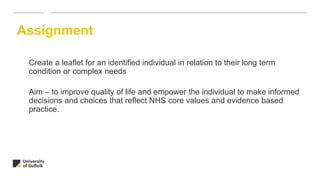 Create a leaflet for an identified individual in relation to their long term
condition or complex needs
Aim – to improve quality of life and empower the individual to make informed
decisions and choices that reflect NHS core values and evidence based
practice.
Assignment
 