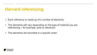 Harvard referencing
• Each reference is made up of a number of elements
• The elements will vary depending on the type of material you are
referencing – for example, print or electronic
• The elements are recorded in a specific order
 