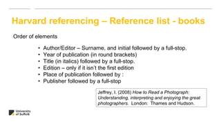 Harvard referencing – Reference list - books
Order of elements
• Author/Editor – Surname, and initial followed by a full-stop.
• Year of publication (in round brackets)
• Title (in italics) followed by a full-stop.
• Edition – only if it isn’t the first edition
• Place of publication followed by :
• Publisher followed by a full-stop
Jeffrey, I. (2008) How to Read a Photograph:
Understanding, interpreting and enjoying the great
photographers. London: Thames and Hudson.
 