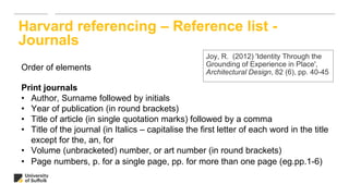 Harvard referencing – Reference list -
Journals
Order of elements
Print journals
• Author, Surname followed by initials
• Year of publication (in round brackets)
• Title of article (in single quotation marks) followed by a comma
• Title of the journal (in Italics – capitalise the first letter of each word in the title
except for the, an, for
• Volume (unbracketed) number, or art number (in round brackets)
• Page numbers, p. for a single page, pp. for more than one page (eg.pp.1-6)
Joy, R. (2012) 'Identity Through the
Grounding of Experience in Place',
Architectural Design, 82 (6), pp. 40-45
 