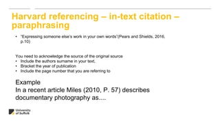 Harvard referencing – in-text citation –
paraphrasing
• “Expressing someone else’s work in your own words”(Pears and Shields, 2016,
p.10)
You need to acknowledge the source of the original source
• Include the authors surname in your text,
• Bracket the year of publication
• Include the page number that you are referring to
Example
In a recent article Miles (2010, P. 57) describes
documentary photography as....
 