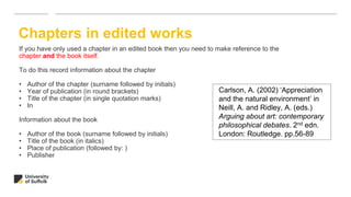 Chapters in edited works
If you have only used a chapter in an edited book then you need to make reference to the
chapter and the book itself.
To do this record information about the chapter
• Author of the chapter (surname followed by initials)
• Year of publication (in round brackets)
• Title of the chapter (in single quotation marks)
• In
Information about the book
• Author of the book (surname followed by initials)
• Title of the book (in italics)
• Place of publication (followed by: )
• Publisher
Carlson, A. (2002) ‘Appreciation
and the natural environment’ in
Neill, A. and Ridley, A. (eds.)
Arguing about art: contemporary
philosophical debates. 2nd edn.
London: Routledge. pp.56-89
 