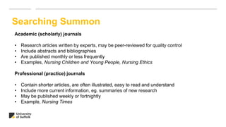 Searching Summon
Academic (scholarly) journals
• Research articles written by experts, may be peer-reviewed for quality control
• Include abstracts and bibliographies
• Are published monthly or less frequently
• Examples, Nursing Children and Young People, Nursing Ethics
Professional (practice) journals
• Contain shorter articles, are often illustrated, easy to read and understand
• Include more current information, eg. summaries of new research
• May be published weekly or fortnightly
• Example, Nursing Times
 