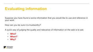 Suppose you have found a some information that you would like to use and reference in
your work.
How can you be sure it is trustworthy?
A quick way of judging the quality and relevance of information on the web is to ask:
• Who?
• When?
• Why?
Evaluating information
 