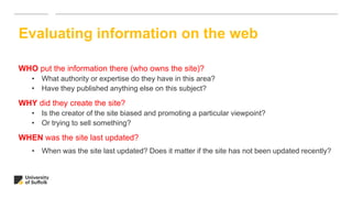 WHO put the information there (who owns the site)?
• What authority or expertise do they have in this area?
• Have they published anything else on this subject?
WHY did they create the site?
• Is the creator of the site biased and promoting a particular viewpoint?
• Or trying to sell something?
WHEN was the site last updated?
• When was the site last updated? Does it matter if the site has not been updated recently?
Evaluating information on the web
 