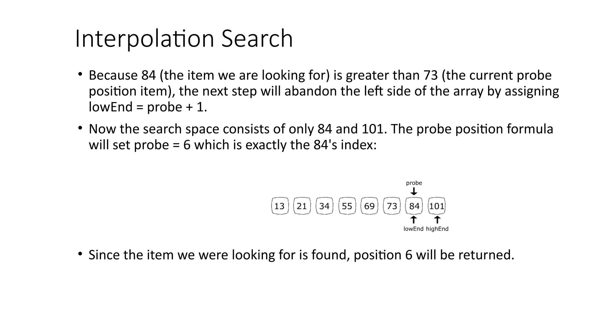 Interpolation Search
• Because 84 (the item we are looking for) is greater than 73 (the current probe
position item), the next step will abandon the left side of the array by assigning
lowEnd = probe + 1.
• Now the search space consists of only 84 and 101. The probe position formula
will set probe = 6 which is exactly the 84's index:
• Since the item we were looking for is found, position 6 will be returned.
 