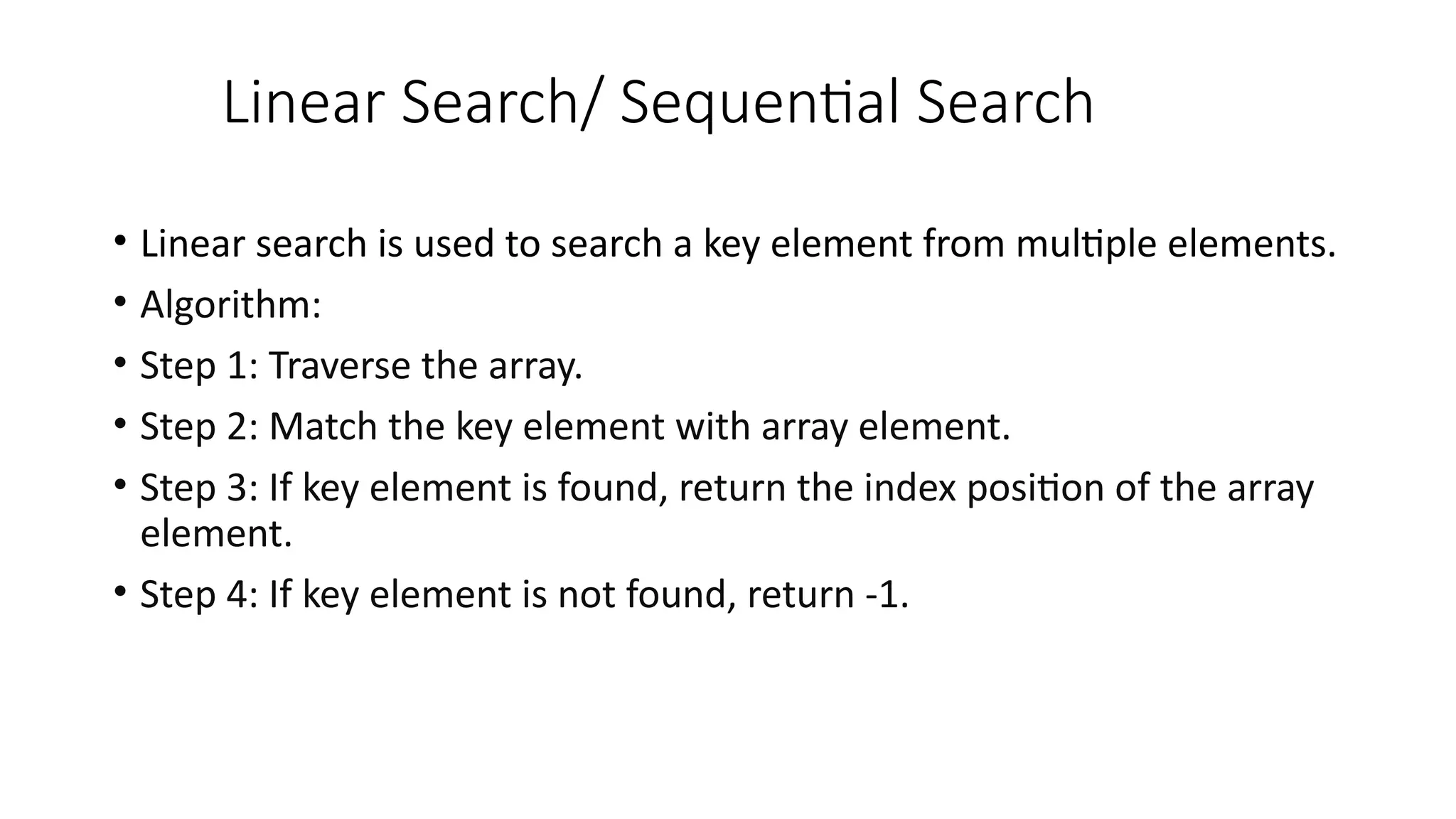 Linear Search/ Sequential Search
• Linear search is used to search a key element from multiple elements.
• Algorithm:
• Step 1: Traverse the array.
• Step 2: Match the key element with array element.
• Step 3: If key element is found, return the index position of the array
element.
• Step 4: If key element is not found, return -1.
 
