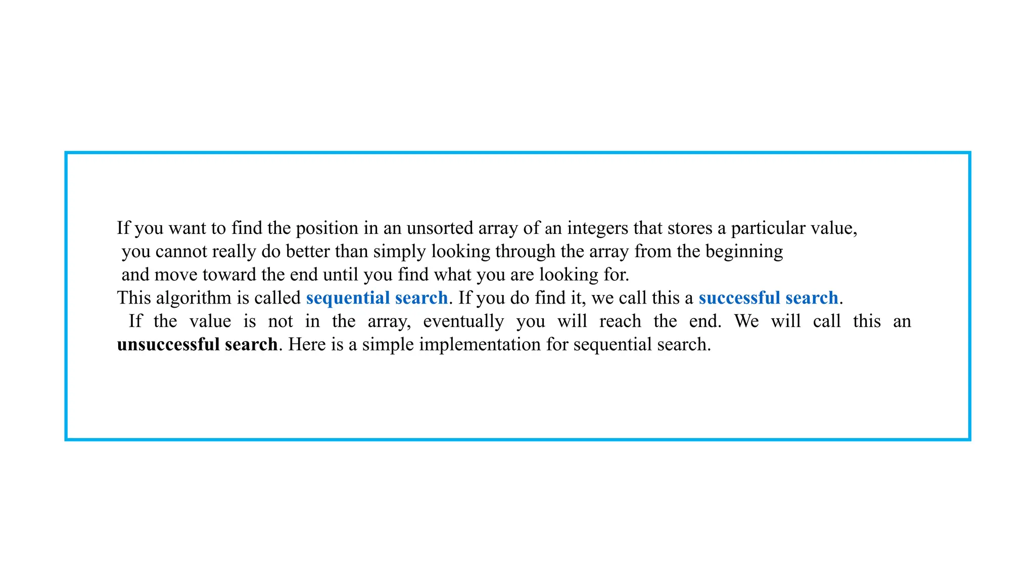 If you want to find the position in an unsorted array of an integers that stores a particular value,
you cannot really do better than simply looking through the array from the beginning
and move toward the end until you find what you are looking for.
This algorithm is called sequential search. If you do find it, we call this a successful search.
If the value is not in the array, eventually you will reach the end. We will call this an
unsuccessful search. Here is a simple implementation for sequential search.
 