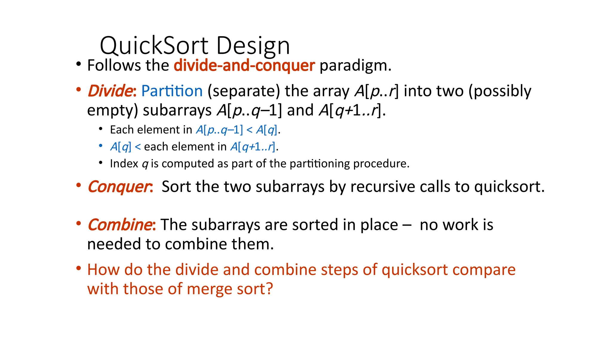 QuickSort Design
• Follows the divide-and-conquer paradigm.
• Divide: Partition (separate) the array A[p..r] into two (possibly
empty) subarrays A[p..q–1] and A[q+1..r].
• Each element in A[p..q–1] < A[q].
• A[q] < each element in A[q+1..r].
• Index q is computed as part of the partitioning procedure.
• Conquer: Sort the two subarrays by recursive calls to quicksort.
• Combine: The subarrays are sorted in place – no work is
needed to combine them.
• How do the divide and combine steps of quicksort compare
with those of merge sort?
 