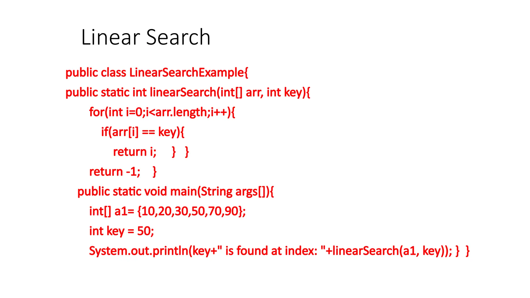 Linear Search
public class LinearSearchExample{
public static int linearSearch(int[] arr, int key){
for(int i=0;i<arr.length;i++){
if(arr[i] == key){
return i; } }
return -1; }
public static void main(String args[]){
int[] a1= {10,20,30,50,70,90};
int key = 50;
System.out.println(key+" is found at index: "+linearSearch(a1, key)); } }
 