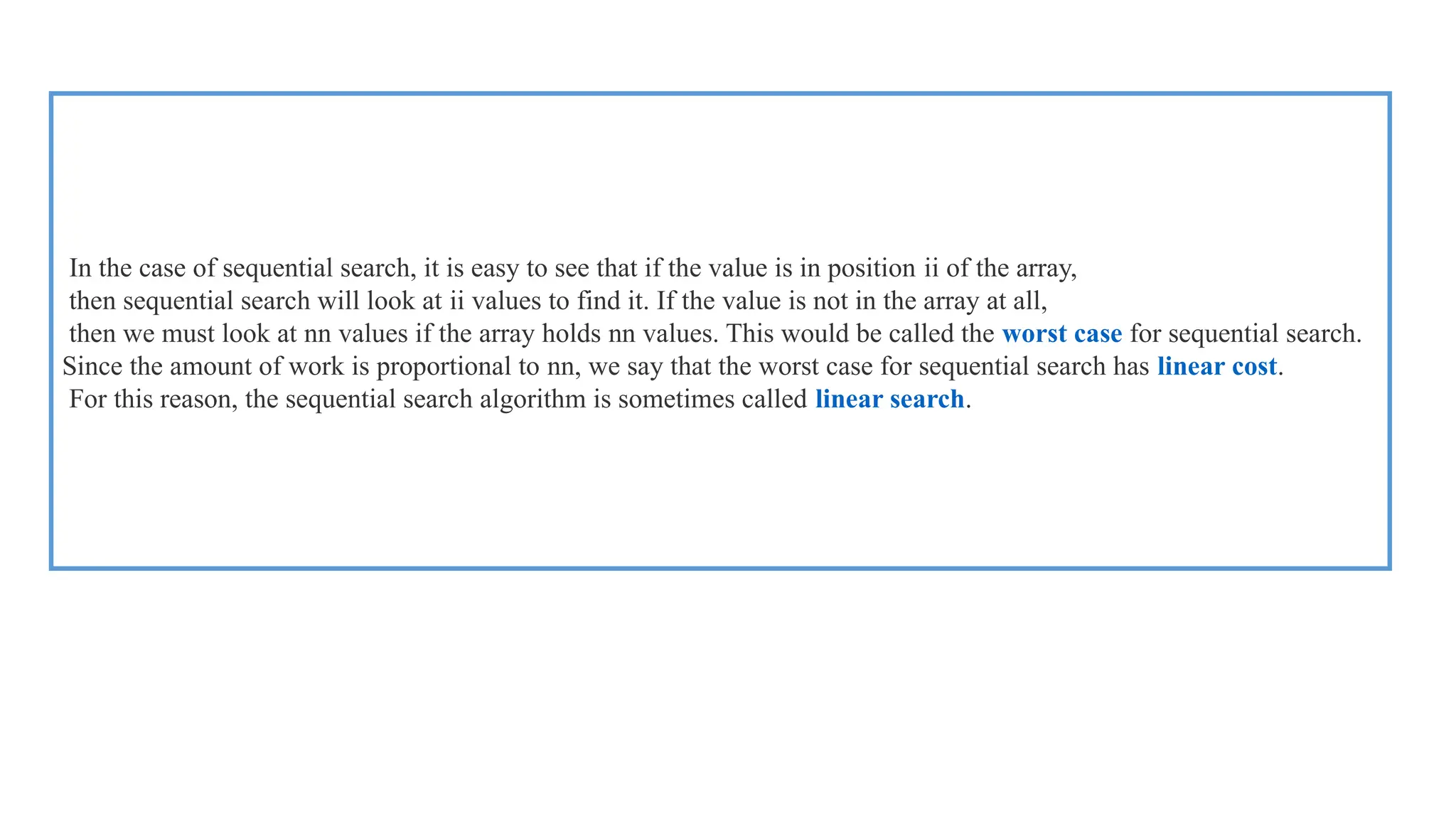 In the case of sequential search, it is easy to see that if the value is in position ii of the array,
then sequential search will look at ii values to find it. If the value is not in the array at all,
then we must look at nn values if the array holds nn values. This would be called the worst case for sequential search.
Since the amount of work is proportional to nn, we say that the worst case for sequential search has linear cost.
For this reason, the sequential search algorithm is sometimes called linear search.
 
