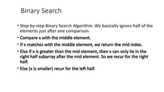 Binary Search
• Step-by-step Binary Search Algorithm: We basically ignore half of the
elements just after one comparison.
• Compare x with the middle element.
• If x matches with the middle element, we return the mid index.
• Else If x is greater than the mid element, then x can only lie in the
right half subarray after the mid element. So we recur for the right
half.
• Else (x is smaller) recur for the left half.
 